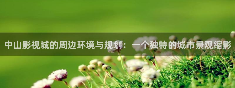 青柠影院在线视频：中山影视城的周边环境与规划：一个独特的城市景观缩影