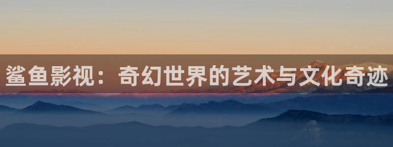 青柠影院免费观看电视剧高清动漫：鲨鱼影视：奇幻世界的艺术与文化奇迹
